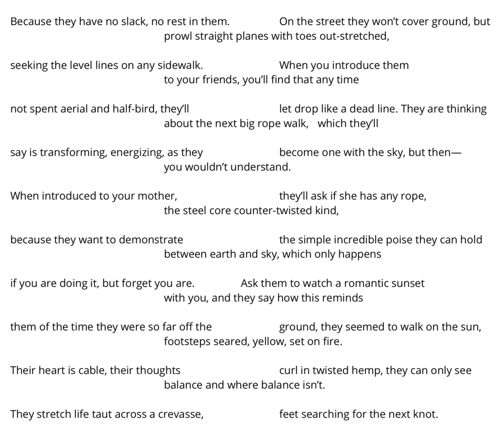 Poem text reads: 

Because they have no slack, no rest in them. 		On the street they won’t cover ground, but 					prowl straight planes with toes out-stretched, 	

seeking the level lines on any sidewalk.		When you introduce them		 					to your friends, you’ll find that any time 

not spent aerial and half-bird, they’ll			let drop like a dead line. They are thinking 
				about the next big rope walk, 	which they’ll 	

say is transforming, energizing, as they 		become one with the sky, but then— 						you wouldn’t understand.

When introduced to your mother,			they’ll ask if she has any rope, 
				the steel core counter-twisted kind, 	
		
because they want to demonstrate 			the simple incredible poise they can hold 
				between earth and sky, which only happens 

if you are doing it, but forget you are.		Ask them to watch a romantic sunset 
				with you, and they say how this reminds 	

them of the time they were so far off the 		ground, they seemed to walk on the sun, 
				footsteps seared, yellow, set on fire. 

Their heart is cable, their thoughts 			curl in twisted hemp, they can only see 
				balance and where balance isn’t.			

They stretch life taut across a crevasse, 		feet searching for the next knot.