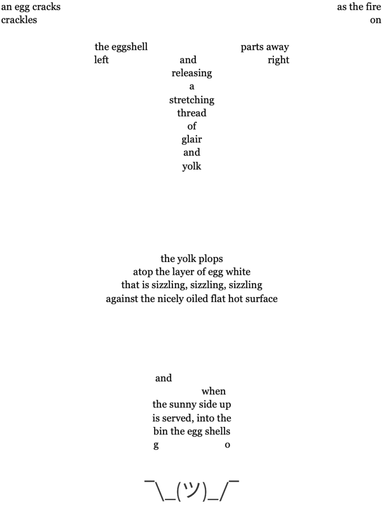 an egg cracks                                                                                                                 as the fire
crackles                                                                                                                                        on

the eggshell                                      parts away
left and right
releasing
a
stretching
thread
of
glair
and
yolk

the yolk plops
atop the layer of egg white
that is sizzling, sizzling, sizzling
against the nicely oiled flat hot surface


and when
the sunny side up
is served, into the
bin the egg shells
go