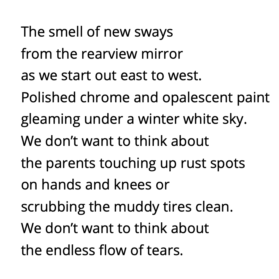 The smell of new sways from the rearview mirror as we start out east to west. Polished chrome and opalescent paint gleaming under a winter white sky. We don’t want to think about the parents touching up rust spots on hands and knees or scrubbing the muddy tires clean. We don’t want to think about the endless flow of tears.