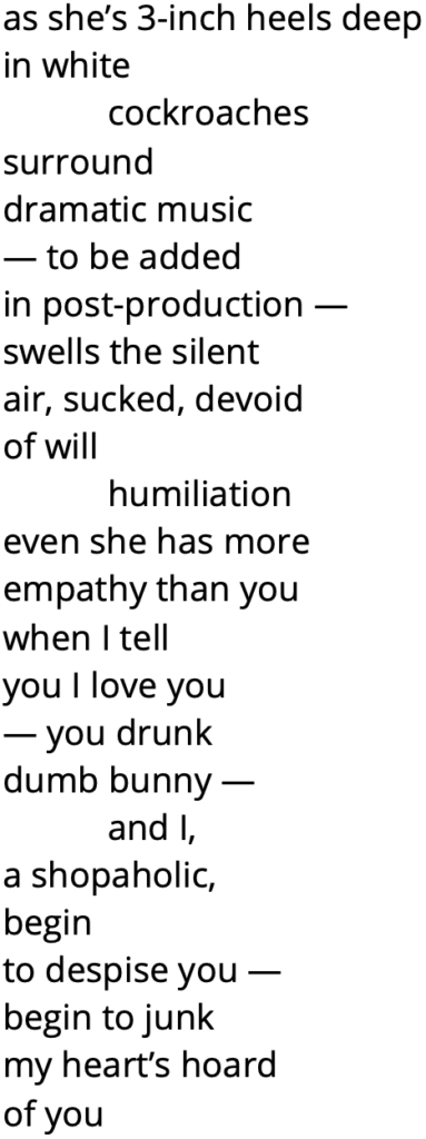 as she’s 3-inch heels deep
in white
cockroaches
surround
dramatic music
— to be added
in post-production —
swells the silent
air, sucked, devoid
of will 
humiliation
even she has more
empathy than you
when I tell 
you I love you 
— you drunk
dumb bunny —
	and I, 
a shopaholic,
begin
to despise you —
begin to junk
my heart’s hoard 
of you