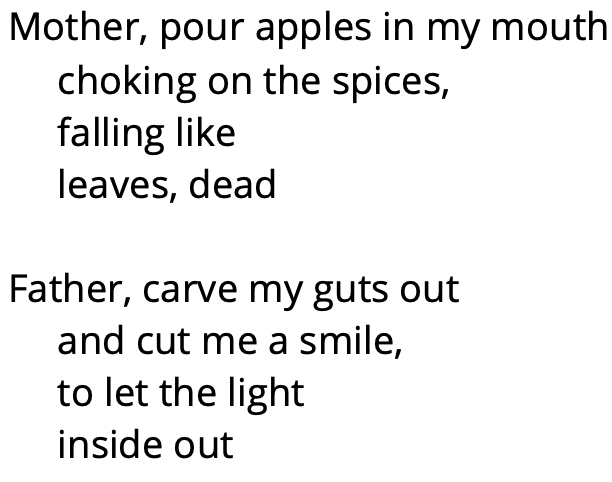 Mother, pour apples in my mouth
choking on the spices, 
falling like 
leaves, dead

Father, carve my guts out 
and cut me a smile,
to let the light
inside out 