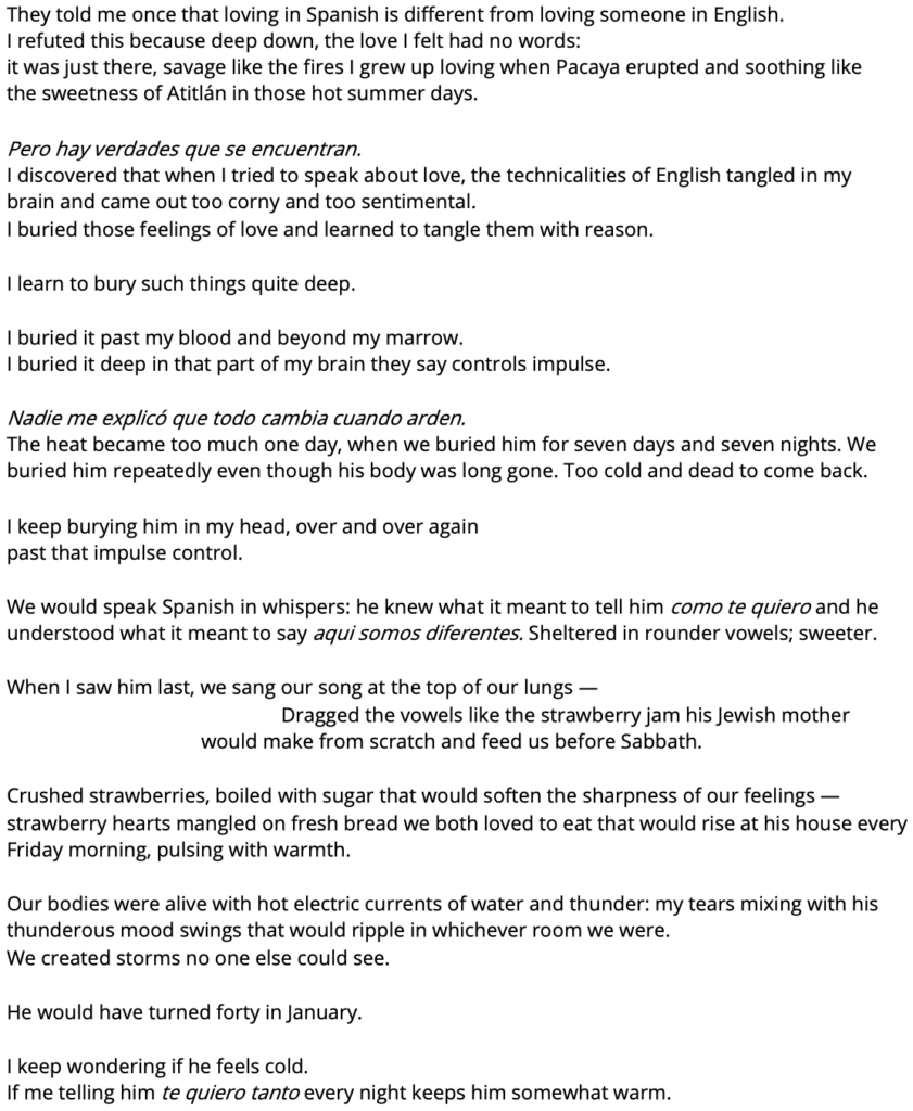 They told me once that loving in Spanish is different from loving someone in English.
 I refuted this because deep down, the love I felt had no words: 
it was just there, savage like the fires I grew up loving when Pacaya erupted and soothing like the sweetness of Atitlán in those hot summer days.

 Pero hay verdades que se encuentran.
 I discovered that when I tried to speak about love, the technicalities of English tangled in my brain and came out too corny and too sentimental.
I buried those feelings of love and learned to tangle them with reason. 

 I learn to bury such things quite deep. 

I buried it past my blood and beyond my marrow. 
I buried it deep in that part of my brain they say controls impulse.

 Nadie me explicó que todo cambia cuando arden. 
The heat became too much one day, when we buried him for seven days and seven nights. We buried him repeatedly even though his body was long gone. Too cold and dead to come back.

I keep burying him in my head, over and over again
past that impulse control. 

We would speak Spanish in whispers: he knew what it meant to tell him como te quiero and he understood what it meant to say aqui somos diferentes. Sheltered in rounder vowels; sweeter. 

When I saw him last, we sang our song at the top of our lungs -
 Dragged the vowels like the strawberry jam his Jewish mother would make from scratch and feed us before Sabbath. 

Crushed strawberries, boiled with sugar that would soften the sharpness of our feelings -
strawberry hearts mangled on fresh bread we both loved to eat that would rise at his house every Friday morning, pulsing with warmth. 

Our bodies were alive with hot electric currents of water and thunder: my tears mixing with his thunderous mood swings that would ripple in whichever room we were.
We created storms no one else could see.

He would have turned forty in January. 

I keep wondering if he feels cold.
If me telling him te quiero tanto every night keeps him somewhat warm.