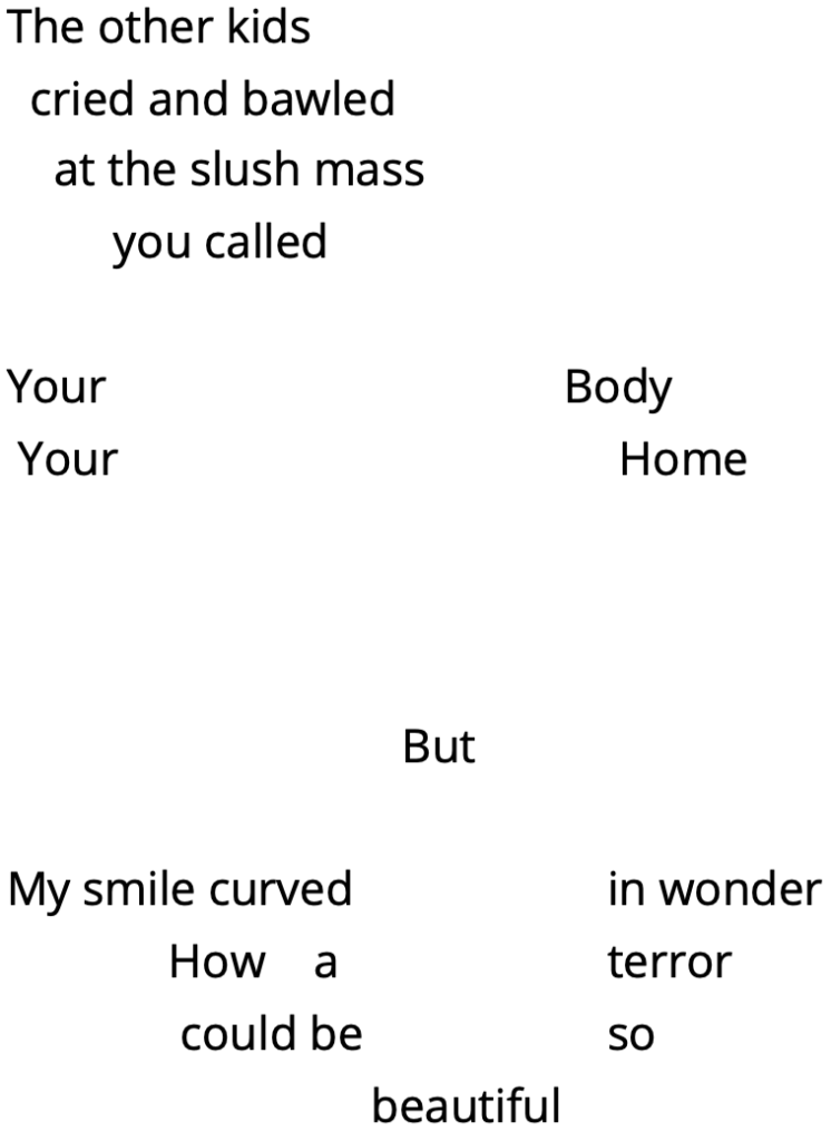 The other kids
  cried and bawled 
    at the slush mass
         you called 

Your			         Body
 Your      			 Home



        But

My smile curved 		in wonder 
 How    a		terror 
  could be 		so 
                  beautiful