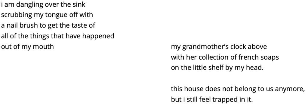 i am dangling over the sink
scrubbing my tongue off with
a nail brush to get the taste of 
all of the things that have happened
out of my mouth

my grandmother’s clock above
with her collection of french soaps
on the little shelf by my head.

this house does not belong to us anymore,
but i still feel trapped in it.