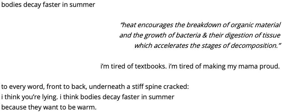 bodies decay faster in summer

“heat encourages the breakdown of organic material
and the growth of bacteria & their digestion of tissue
which accelerates the stages of decomposition.”

i’m tired of textbooks. i’m tired of making my mama proud.

to every word, front to back, underneath a stiff spine cracked:
i think you’re lying. i think bodies decay faster in summer
because they want to be warm.